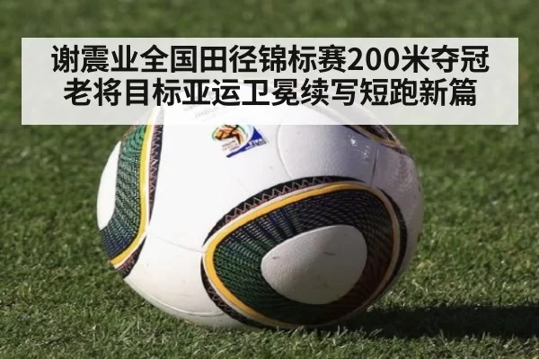 谢震业全国田径锦标赛200米夺冠 老将目标亚运卫冕续写短跑新篇