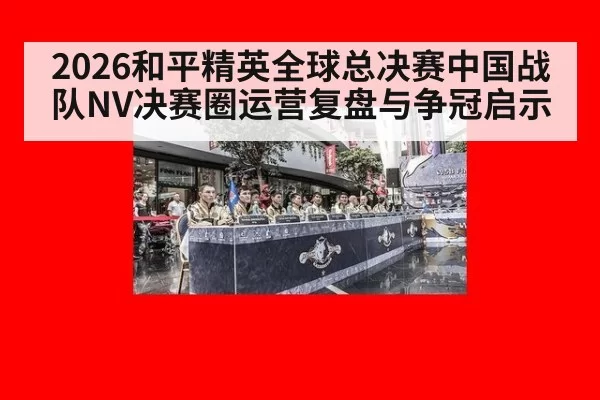 2026和平精英全球总决赛中国战队NV决赛圈运营复盘与争冠启示